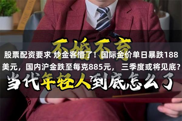 股票配资要求 炒金客懵了！国际金价单日暴跌188美元，国内沪金跌至每克885元， 三季度或将见底？