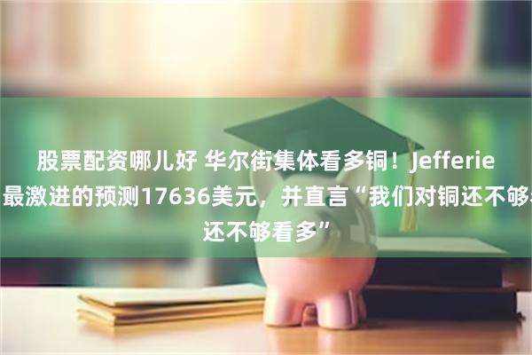 股票配资哪儿好 华尔街集体看多铜！Jefferies给出最激进的预测17636美元，并直言“我们对铜还不够看多”