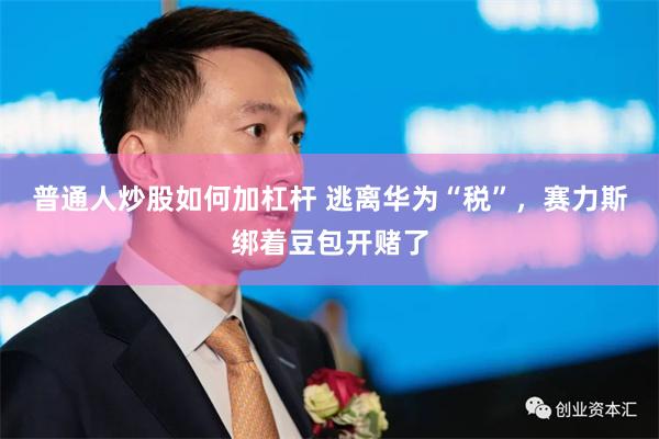 普通人炒股如何加杠杆 逃离华为“税”，赛力斯绑着豆包开赌了