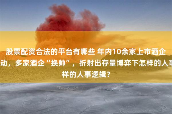 股票配资合法的平台有哪些 年内10余家上市酒企高管变动，多家酒企“换帅”，折射出存量博弈下怎样的人事逻辑？