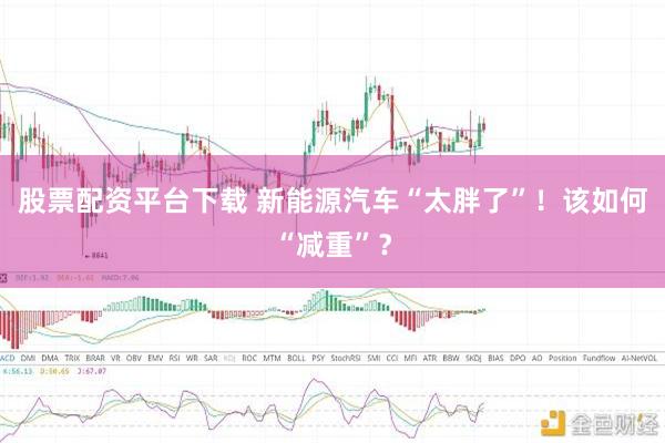 股票配资平台下载 新能源汽车“太胖了”！该如何“减重”？