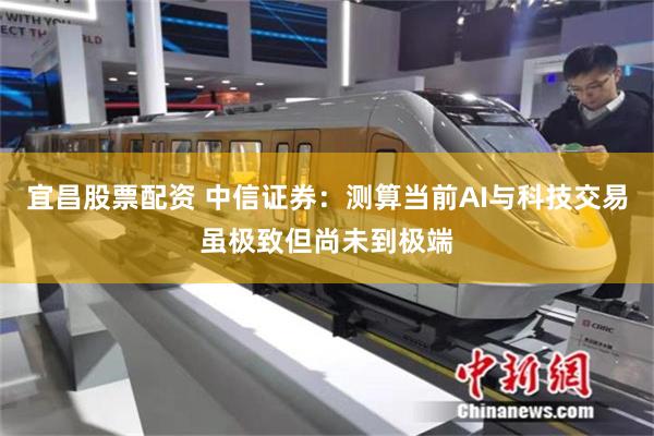 宜昌股票配资 中信证券：测算当前AI与科技交易虽极致但尚未到极端
