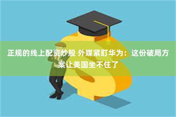 正规的线上配资炒股 外媒紧盯华为：这份破局方案让美国坐不住了