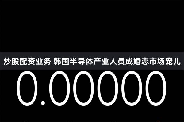 炒股配资业务 韩国半导体产业人员成婚恋市场宠儿