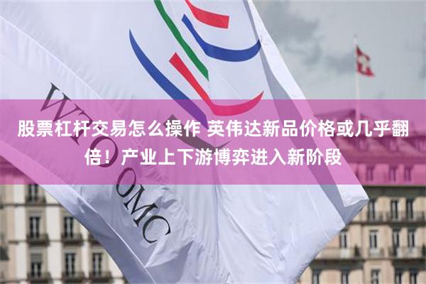 股票杠杆交易怎么操作 英伟达新品价格或几乎翻倍！产业上下游博弈进入新阶段