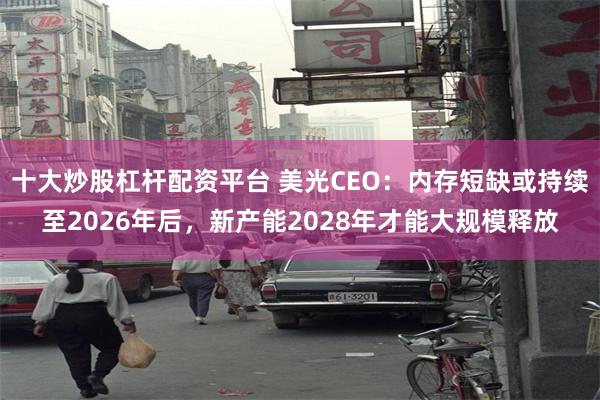 十大炒股杠杆配资平台 美光CEO：内存短缺或持续至2026年后，新产能2028年才能大规模释放