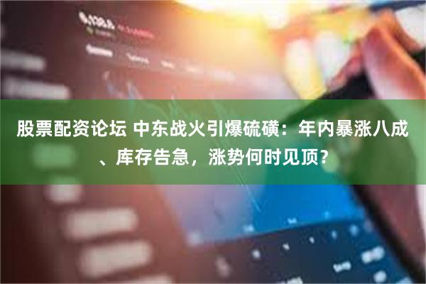 股票配资论坛 中东战火引爆硫磺：年内暴涨八成、库存告急，涨势何时见顶？