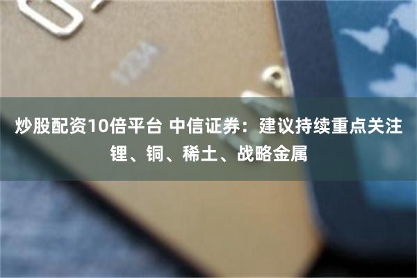 炒股配资10倍平台 中信证券：建议持续重点关注锂、铜、稀土、战略金属