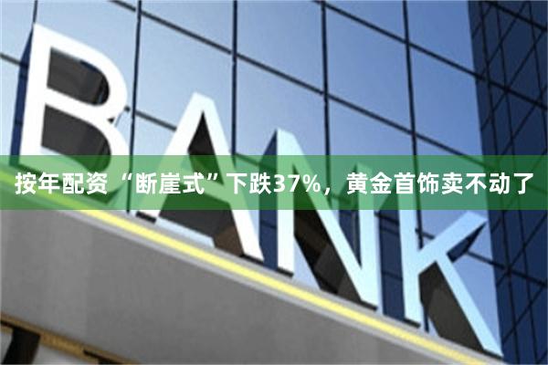 按年配资 “断崖式”下跌37%，黄金首饰卖不动了