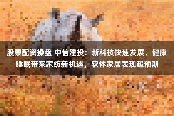 股票配资操盘 中信建投：新科技快速发展，健康睡眠带来家纺新机遇，软体家居表现超预期