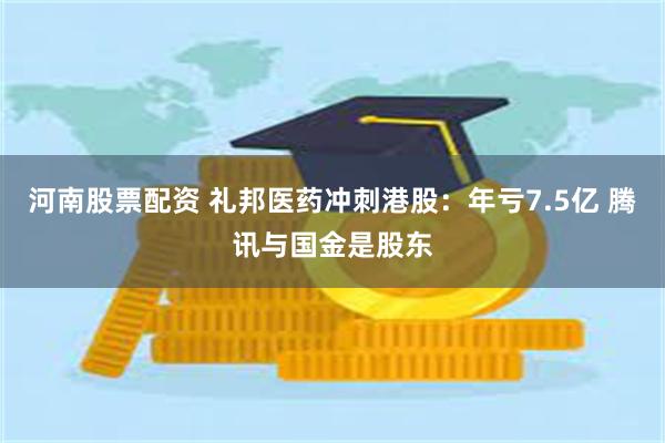 河南股票配资 礼邦医药冲刺港股：年亏7.5亿 腾讯与国金是股东
