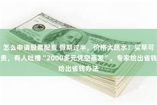 怎么申请股票配资 假期过半，价格大跳水！买早可能更贵，有人吐槽“2000多元凭空蒸发”，专家给出省钱办法