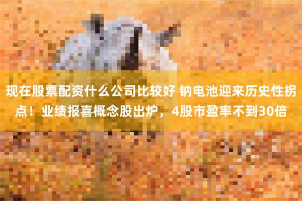 现在股票配资什么公司比较好 钠电池迎来历史性拐点！业绩报喜概念股出炉，4股市盈率不到30倍