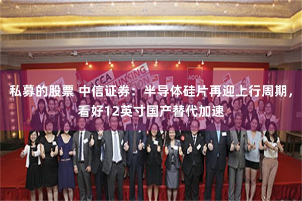 私募的股票 中信证券：半导体硅片再迎上行周期，看好12英寸国产替代加速