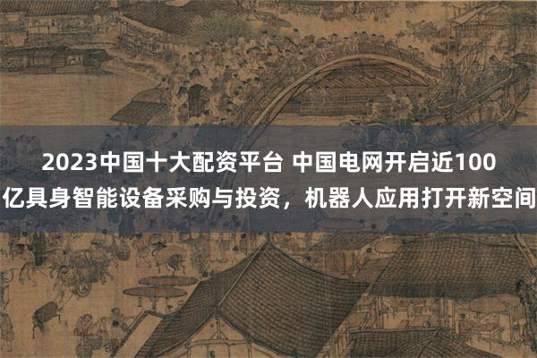 2023中国十大配资平台 中国电网开启近100亿具身智能设备采购与投资，机器人应用打开新空间
