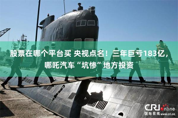 股票在哪个平台买 央视点名！三年巨亏183亿，哪吒汽车“坑惨”地方投资
