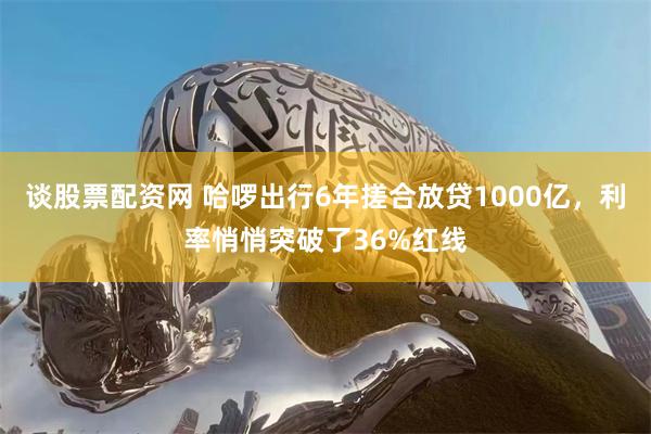 谈股票配资网 哈啰出行6年搓合放贷1000亿，利率悄悄突破了36%红线