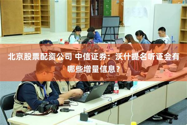 北京股票配资公司 中信证券：沃什提名听证会有哪些增量信息？