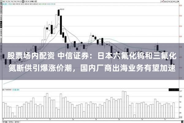 股票场内配资 中信证券：日本六氟化钨和三氟化氮断供引爆涨价潮，国内厂商出海业务有望加速