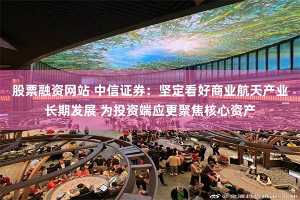 股票融资网站 中信证券：坚定看好商业航天产业长期发展 为投资端应更聚焦核心资产