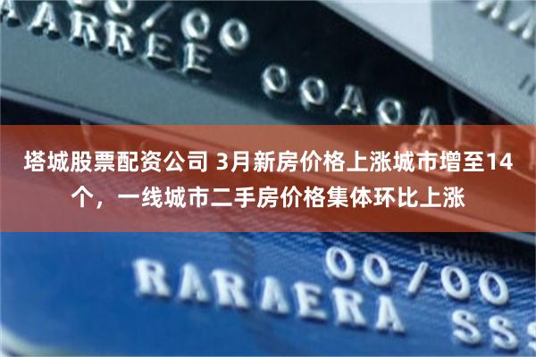 塔城股票配资公司 3月新房价格上涨城市增至14个，一线城市二手房价格集体环比上涨