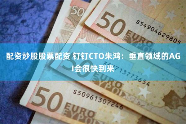 配资炒股股票配资 钉钉CTO朱鸿：垂直领域的AGI会很快到来