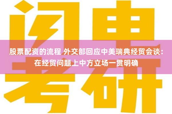 股票配资的流程 外交部回应中美瑞典经贸会谈：在经贸问题上中方立场一贯明确