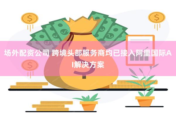 场外配资公司 跨境头部服务商均已接入阿里国际AI解决方案