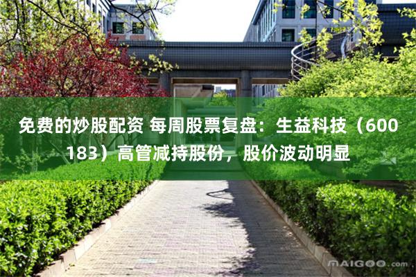 免费的炒股配资 每周股票复盘:生益科技(600183)高管减持股份,股价波动明显