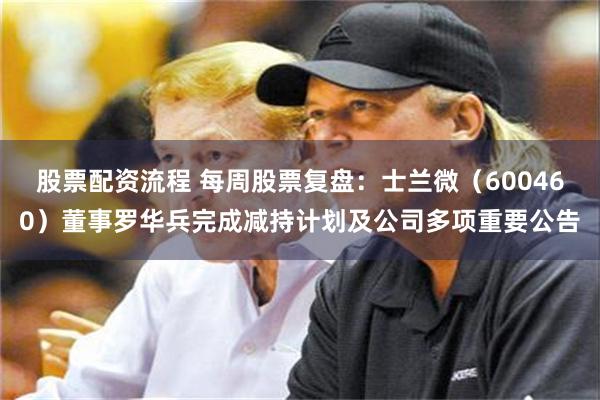 股票配资流程 每周股票复盘:士兰微(600460)董事罗华兵完成减持计划及公司多项重要公告