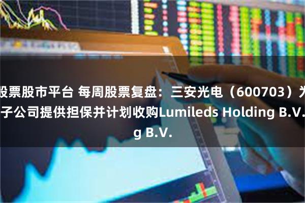 股票股市平台 每周股票复盘：三安光电（600703）为子公司提供担保并计划收购Lumileds Holding B.V.