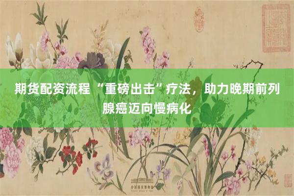 期货配资流程 “重磅出击”疗法，助力晚期前列腺癌迈向慢病化