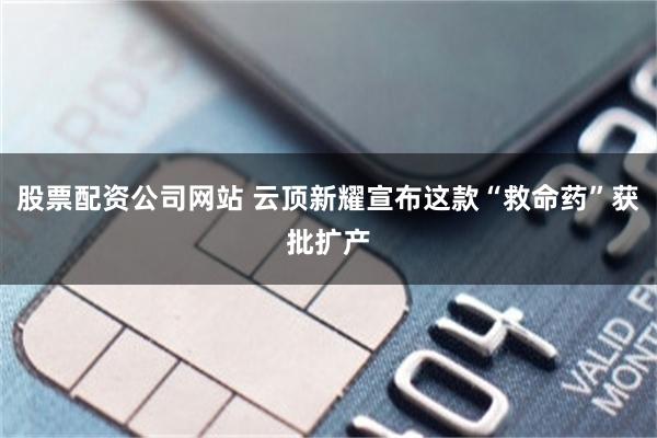 股票配资公司网站 云顶新耀宣布这款“救命药”获批扩产