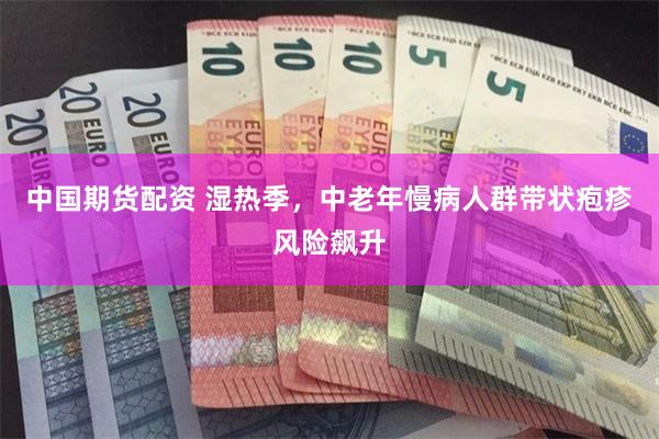 中国期货配资 湿热季,中老年慢病人群带状疱疹风险飙升