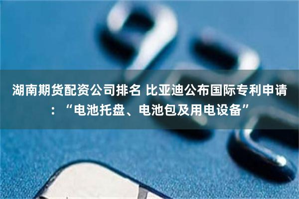 湖南期货配资公司排名 比亚迪公布国际专利申请：“电池托盘、电池包及用电设备”