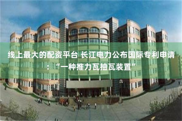 线上最大的配资平台 长江电力公布国际专利申请：“一种推力瓦抽瓦装置”