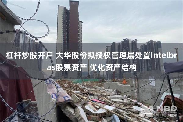 杠杆炒股开户 大华股份拟授权管理层处置Intelbras股票资产 优化资产结构