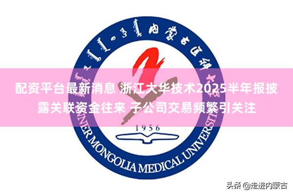 配资平台最新消息 浙江大华技术2025半年报披露关联资金往来 子公司交易频繁引关注