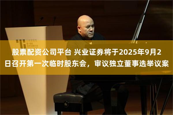 股票配资公司平台 兴业证券将于2025年9月2日召开第一次临时股东会，审议独立董事选举议案