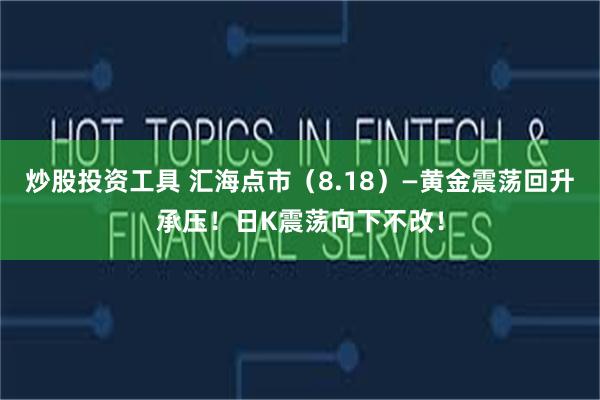 炒股投资工具 汇海点市（8.18）—黄金震荡回升承压！日K震荡向下不改！