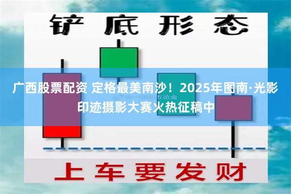 广西股票配资 定格最美南沙！2025年图南·光影印迹摄影大赛火热征稿中