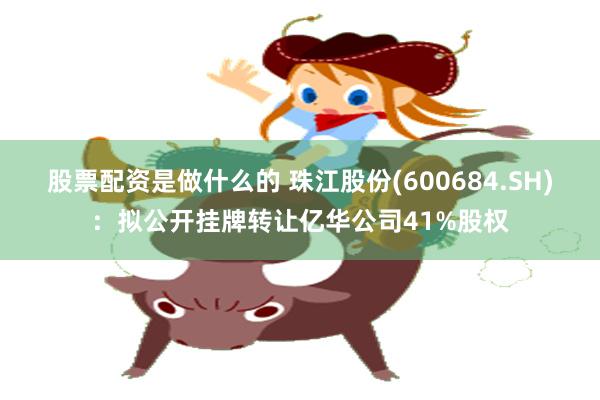 股票配资是做什么的 珠江股份(600684.SH)：拟公开挂牌转让亿华公司41%股权