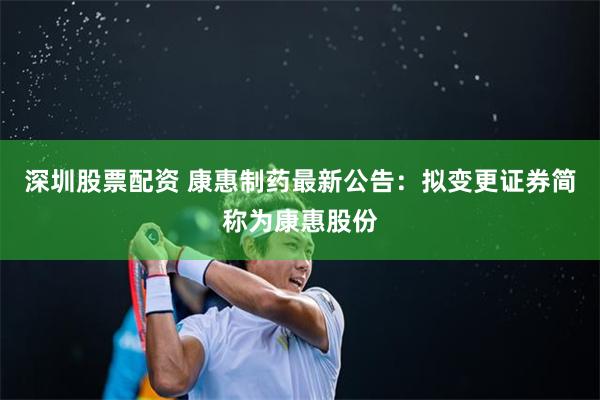 深圳股票配资 康惠制药最新公告：拟变更证券简称为康惠股份