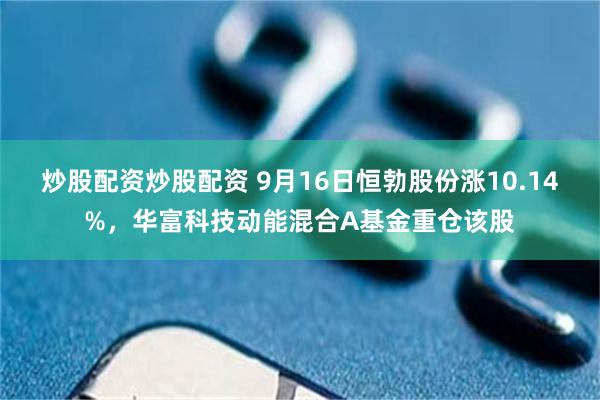 炒股配资炒股配资 9月16日恒勃股份涨10.14%，华富科技动能混合A基金重仓该股