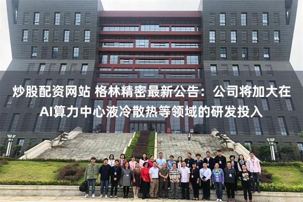 炒股配资网站 格林精密最新公告：公司将加大在AI算力中心液冷散热等领域的研发投入