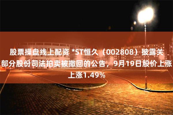 股票操盘线上配资 *ST恒久（002808）披露关于股东部分股份司法拍卖被撤回的公告，9月19日股价上涨1.49%