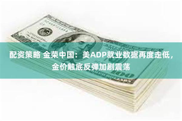 配资策略 金荣中国：美ADP就业数据再度走低，金价触底反弹加剧震荡