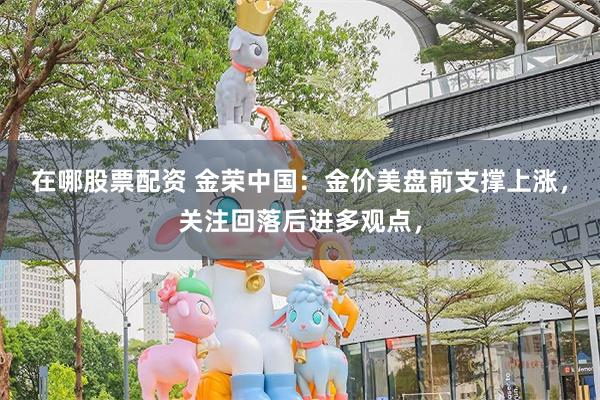 在哪股票配资 金荣中国：金价美盘前支撑上涨，关注回落后进多观点，