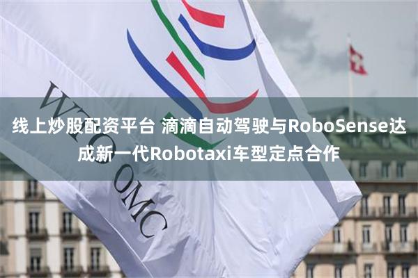 线上炒股配资平台 滴滴自动驾驶与RoboSense达成新一代Robotaxi车型定点合作