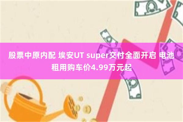 股票中原内配 埃安UT super交付全面开启 电池租用购车价4.99万元起